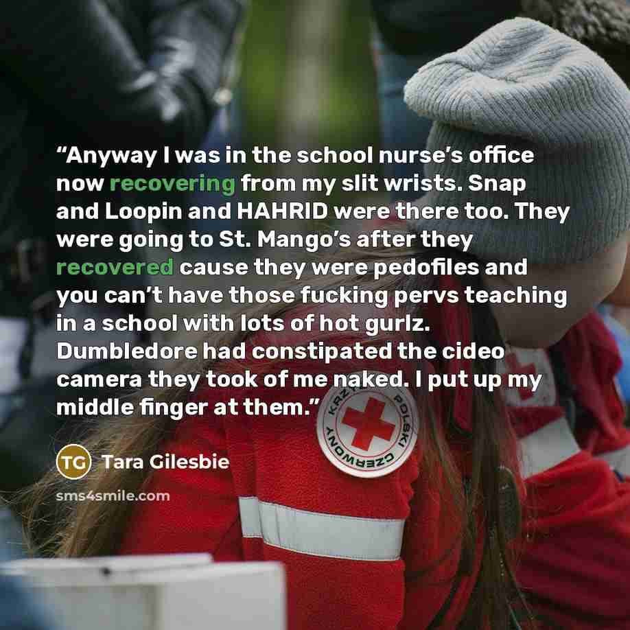 “Anyway I was in the school nurse’s office now recovering from my slit wrists. Snap and Loopin and HAHRID were there too. They were going to St. Mango’s after they recovered cause they were pedofiles and you can’t have those fucking pervs teaching in a school with lots of hot gurlz. Dumbledore had…” quote by Tara Gilesbie