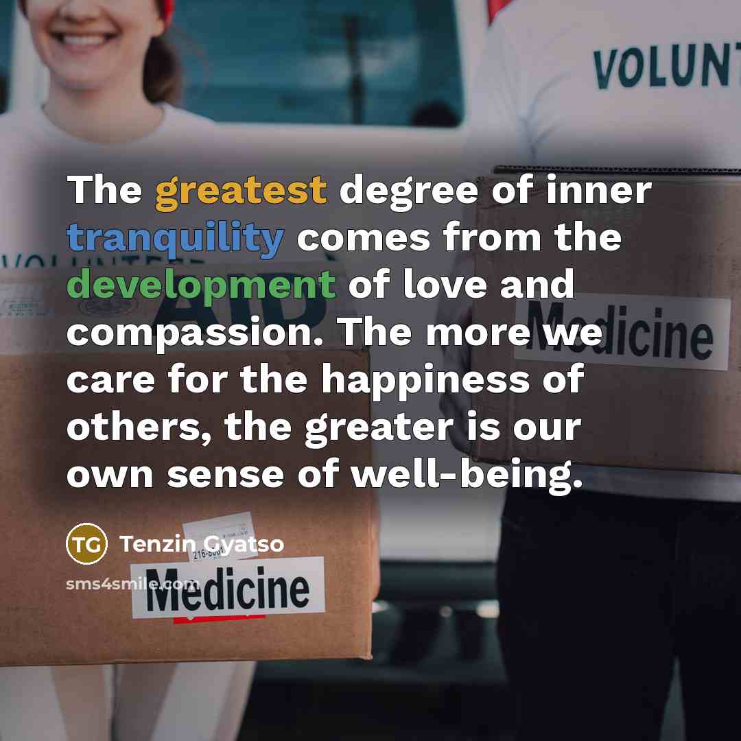 “The greatest degree of inner tranquility comes from the development of love and compassion. The more we care for the happiness of others, the greater is our own sense of well-being.” quote by Tenzin Gyatso