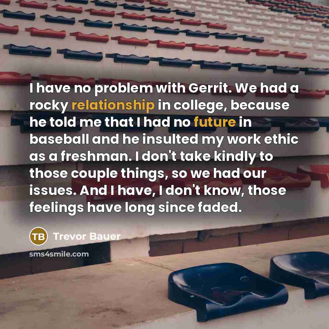 “I have no problem with Gerrit. We had a rocky relationship in college, because he told me that I had no future in baseball and he insulted my work ethic as a freshman. I don't take kindly to those couple things, so we had our issues. And I have, I don't know, those feelings have long since faded.” quote by Trevor Bauer