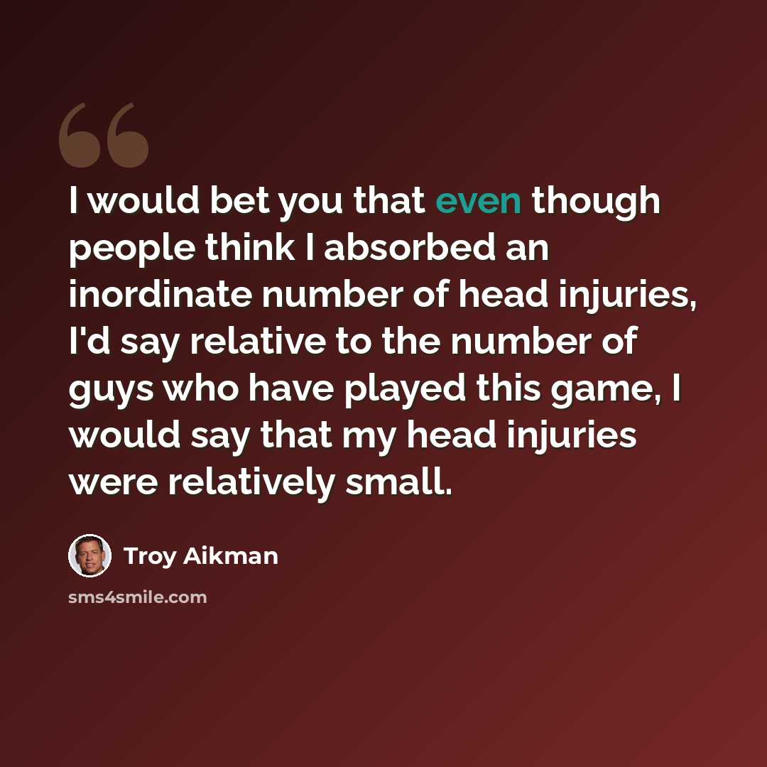 “I would bet you that even though people think I absorbed an inordinate number of head injuries, I'd say relative to the number of guys who have played this game, I would say that my head injuries were relatively small.” quote by Troy Aikman
