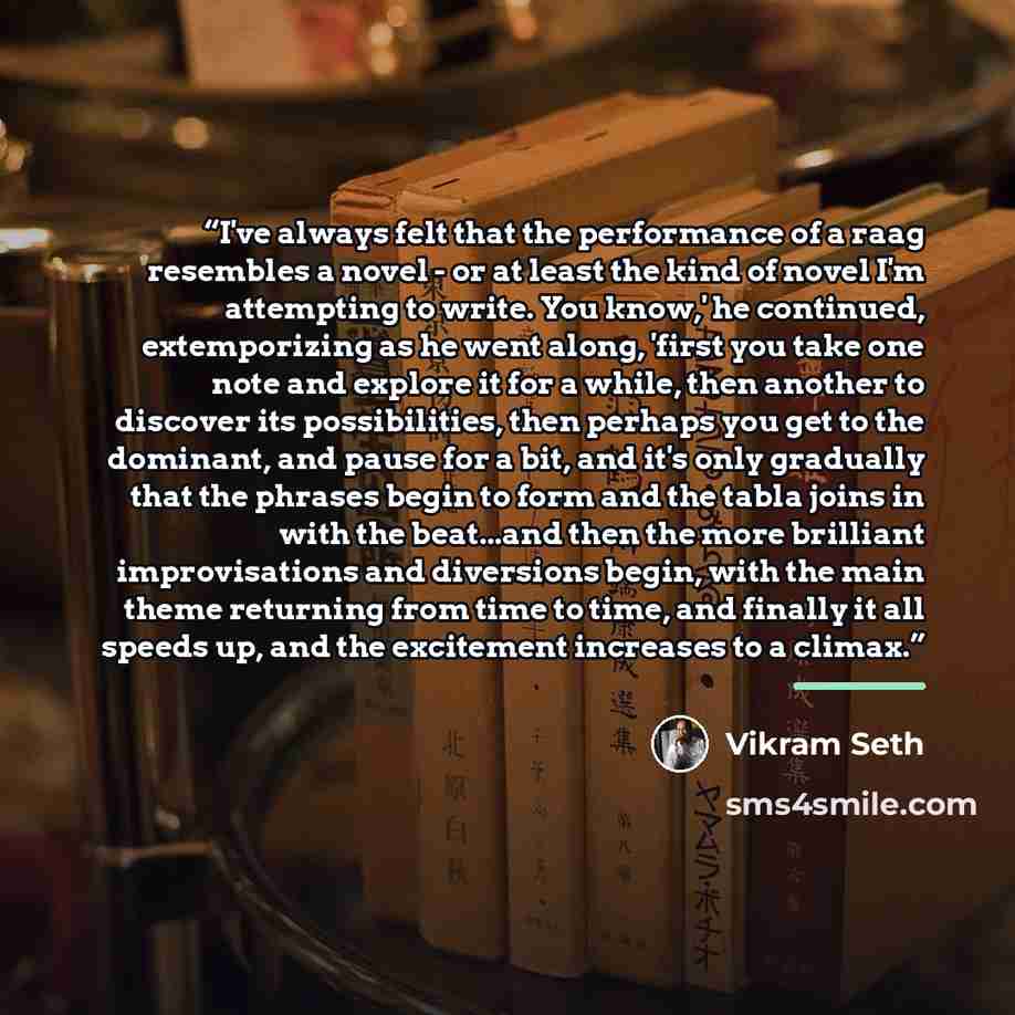 “I've always felt that the performance of a raag resembles a novel - or at least the kind of novel I'm attempting to write. You know,' he continued, extemporizing as he went along, 'first you take one note and explore it for a while, then another to discover its possibilities, then perhaps you get…” quote by Vikram Seth