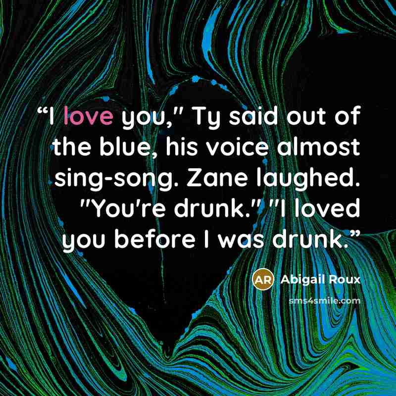 “I love you," Ty said out of the blue, his voice almost sing-song. Zane laughed. "You're drunk." "I loved you before I was drunk.” quote by Abigail Roux
