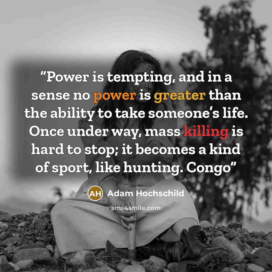 “Power is tempting, and in a sense no power is greater than the ability to take someone’s life. Once under way, mass killing is hard to stop; it becomes a kind of sport, like hunting. Congo” quote by Adam Hochschild