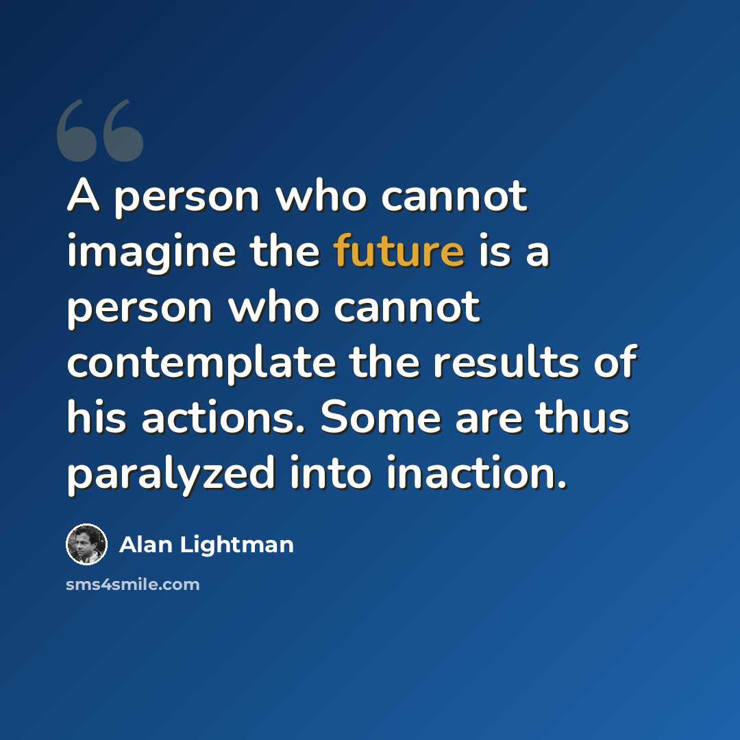 “A person who cannot imagine the future is a person who cannot contemplate the results of his actions. Some are thus paralyzed into inaction.” quote by Alan Lightman