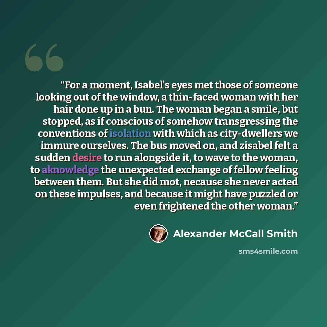 “For a moment, Isabel's eyes met those of someone looking out of the window, a thin-faced woman with her hair done up in a bun. The woman began a smile, but stopped, as if conscious of somehow transgressing the conventions of isolation with which as city-dwellers we immure ourselves. The bus moved…” quote by Alexander McCall Smith