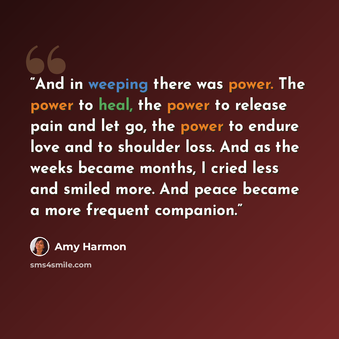 “And in weeping there was power. The power to heal, the power to release pain and let go, the power to endure love and to shoulder loss. And as the weeks became months, I cried less and smiled more. And peace became a more frequent companion.” quote by Amy Harmon