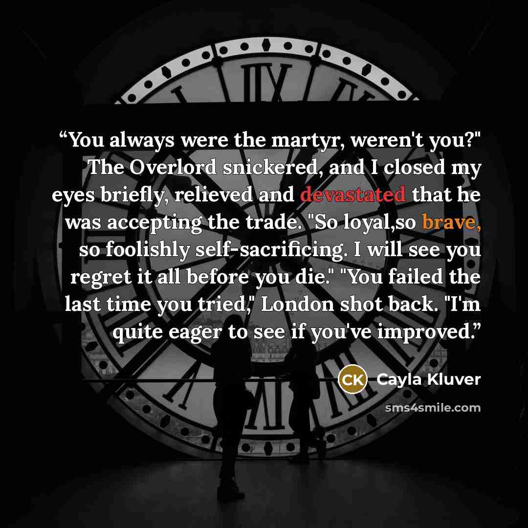 “You always were the martyr, weren't you?" The Overlord snickered, and I closed my eyes briefly, relieved and devastated that he was accepting the trade. "So loyal,so brave, so foolishly self-sacrificing. I will see you regret it all before you die." "You failed the last time you tried," London…” quote by Cayla Kluver