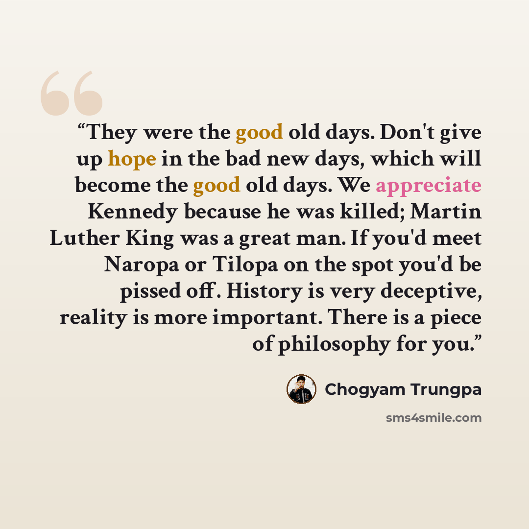 “They were the good old days. Don't give up hope in the bad new days, which will become the good old days. We appreciate Kennedy because he was killed; Martin Luther King was a great man. If you'd meet Naropa or Tilopa on the spot you'd be pissed off. History is very deceptive, reality is more…” quote by Chögyam Trungpa