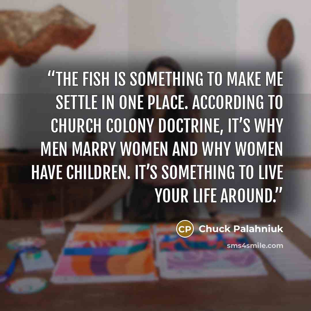 “The fish is some­thing to make me set­tle in one place. Ac­cord­ing to church colony doc­trine, it’s why men mar­ry wom­en and why wom­en have chil­dren. It’s some­thing to live your life around.” quote by Chuck Palahniuk