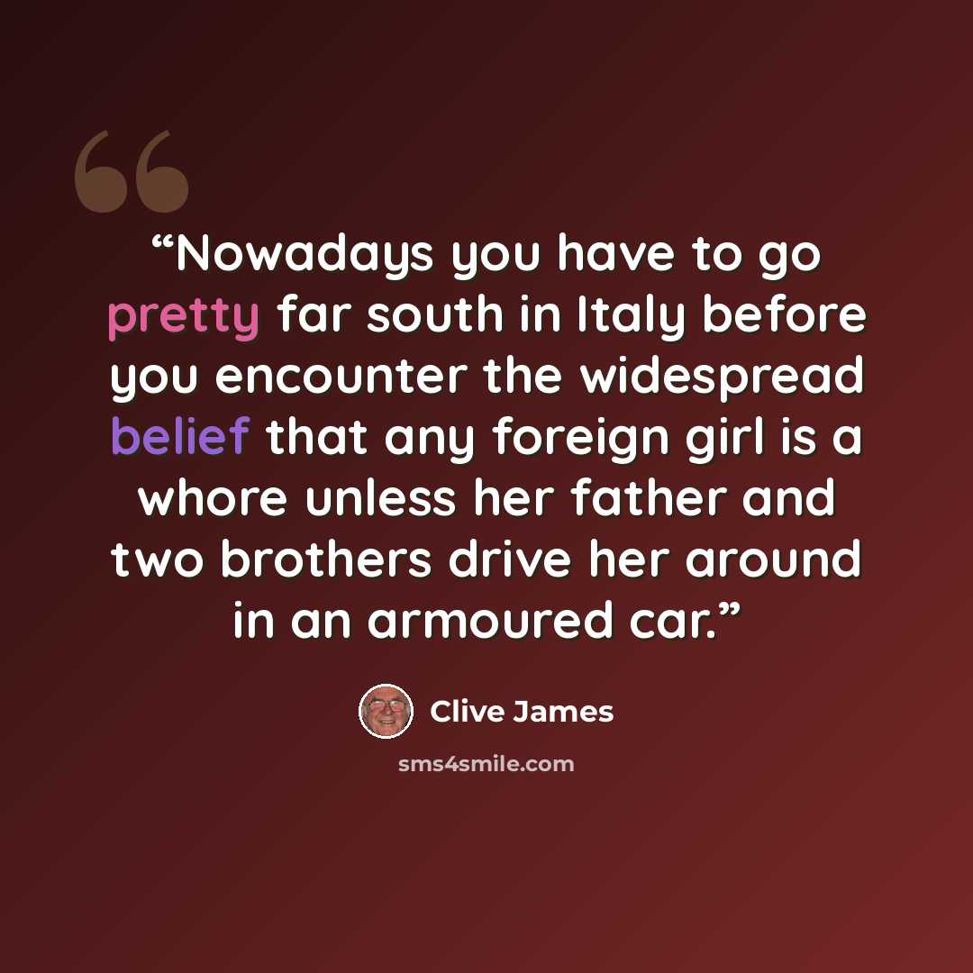 “Nowadays you have to go pretty far south in Italy before you encounter the widespread belief that any foreign girl is a whore unless her father and two brothers drive her around in an armoured car.” quote by Clive James