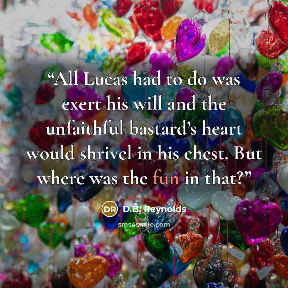 “All Lucas had to do was exert his will and the unfaithful bastard’s heart would shrivel in his chest. But where was the fun in that?” quote by D.B. Reynolds