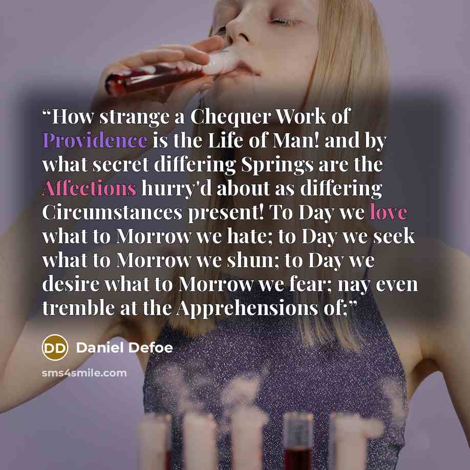 “How strange a Chequer Work of Providence is the Life of Man! and by what secret differing Springs are the Affections hurry'd about as differing Circumstances present! To Day we love what to Morrow we hate; to Day we seek what to Morrow we shun; to Day we desire what to Morrow we fear; nay even…” quote by Daniel Defoe