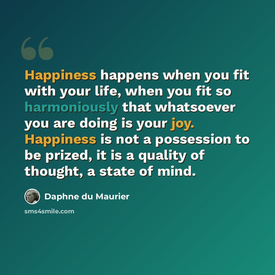 “Happiness happens when you fit with your life, when you fit so harmoniously that whatsoever you are doing is your joy. Happiness is not a possession to be prized, it is a quality of thought, a state of mind.” quote by Daphne du Maurier