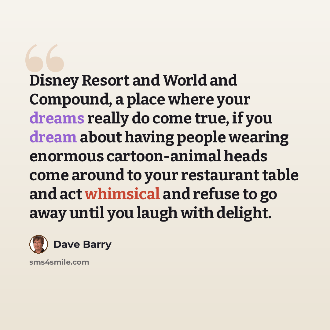“Disney Resort and World and Compound, a place where your dreams really do come true, if you dream about having people wearing enormous cartoon-animal heads come around to your restaurant table and act whimsical and refuse to go away until you laugh with delight.” quote by Dave Barry