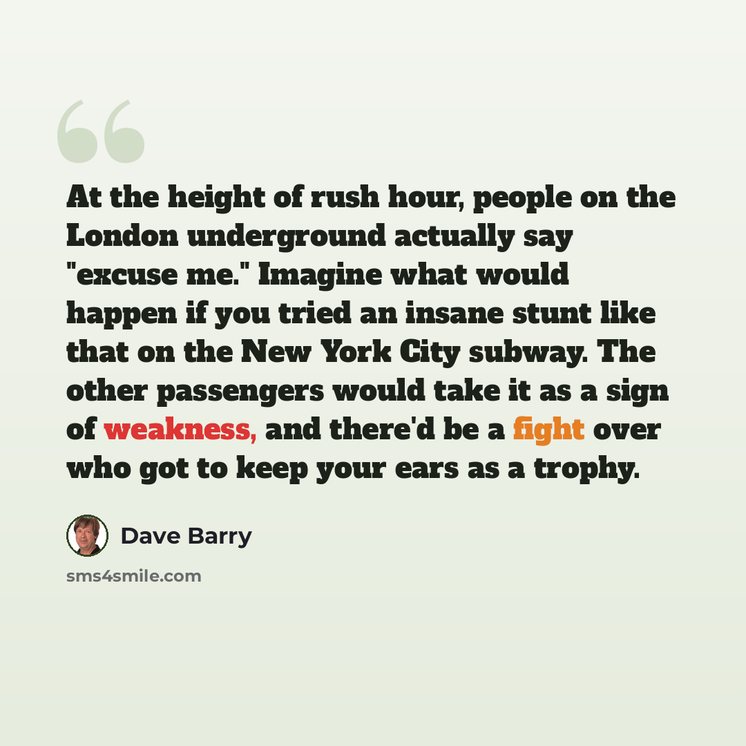 “At the height of rush hour, people on the London underground actually say "excuse me." Imagine what would happen if you tried an insane stunt like that on the New York City subway. The other passengers would take it as a sign of weakness, and there'd be a fight over who got to keep your ears as a…” quote by Dave Barry