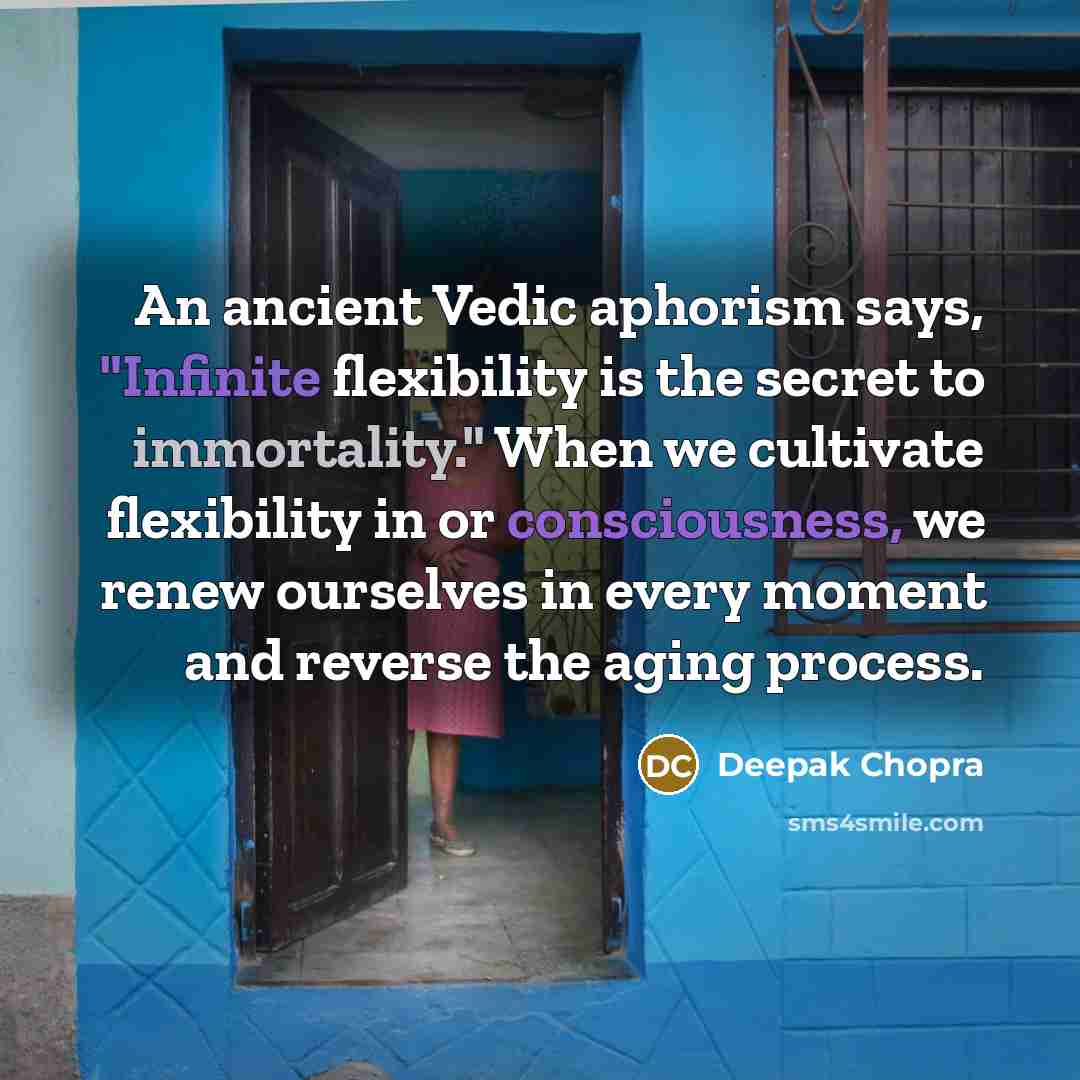 “An ancient Vedic aphorism says, "Infinite flexibility is the secret to immortality." When we cultivate flexibility in or consciousness, we renew ourselves in every moment and reverse the aging process.” quote by Deepak Chopra