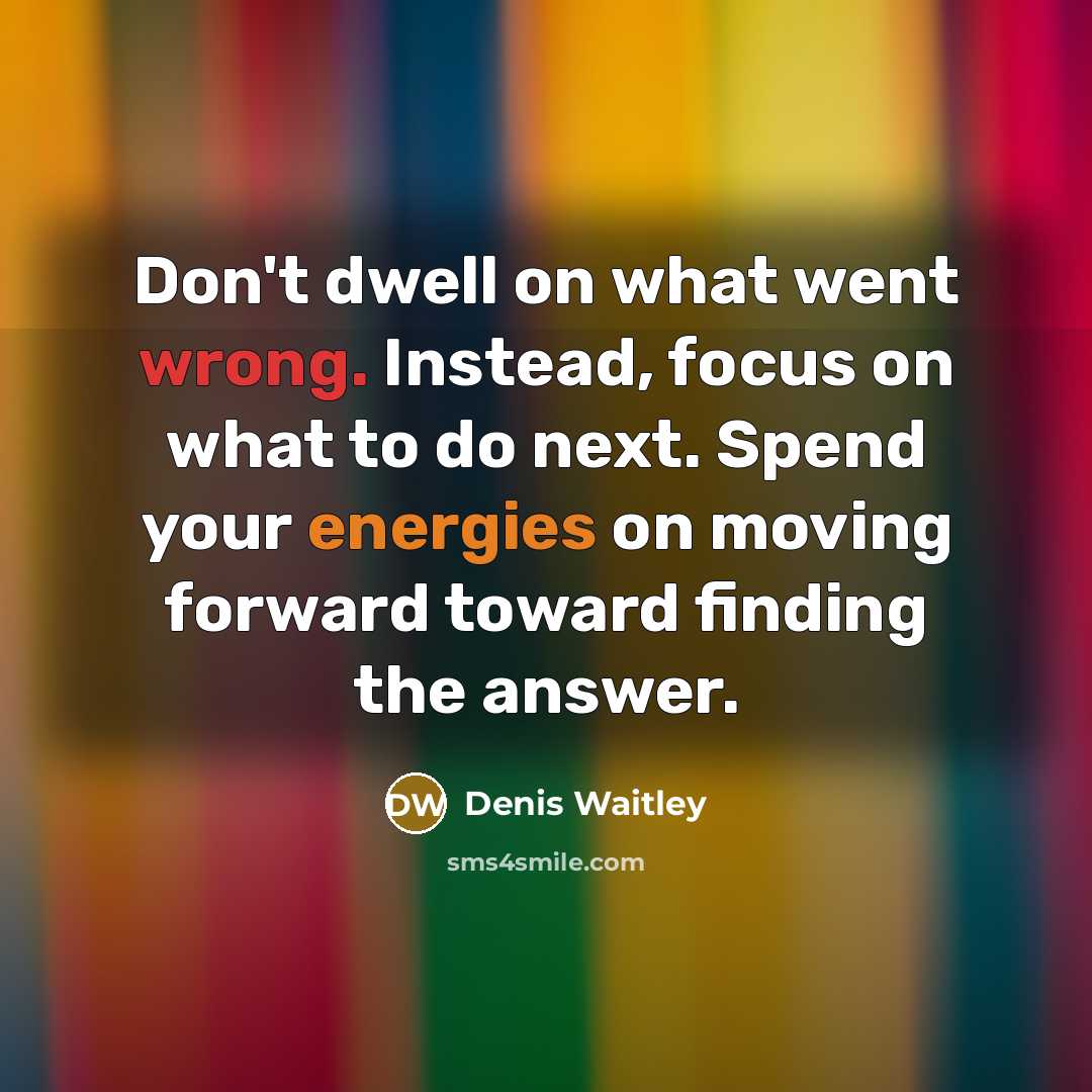 “Don't dwell on what went wrong. Instead, focus on what to do next. Spend your energies on moving forward toward finding the answer.” quote by Denis Waitley