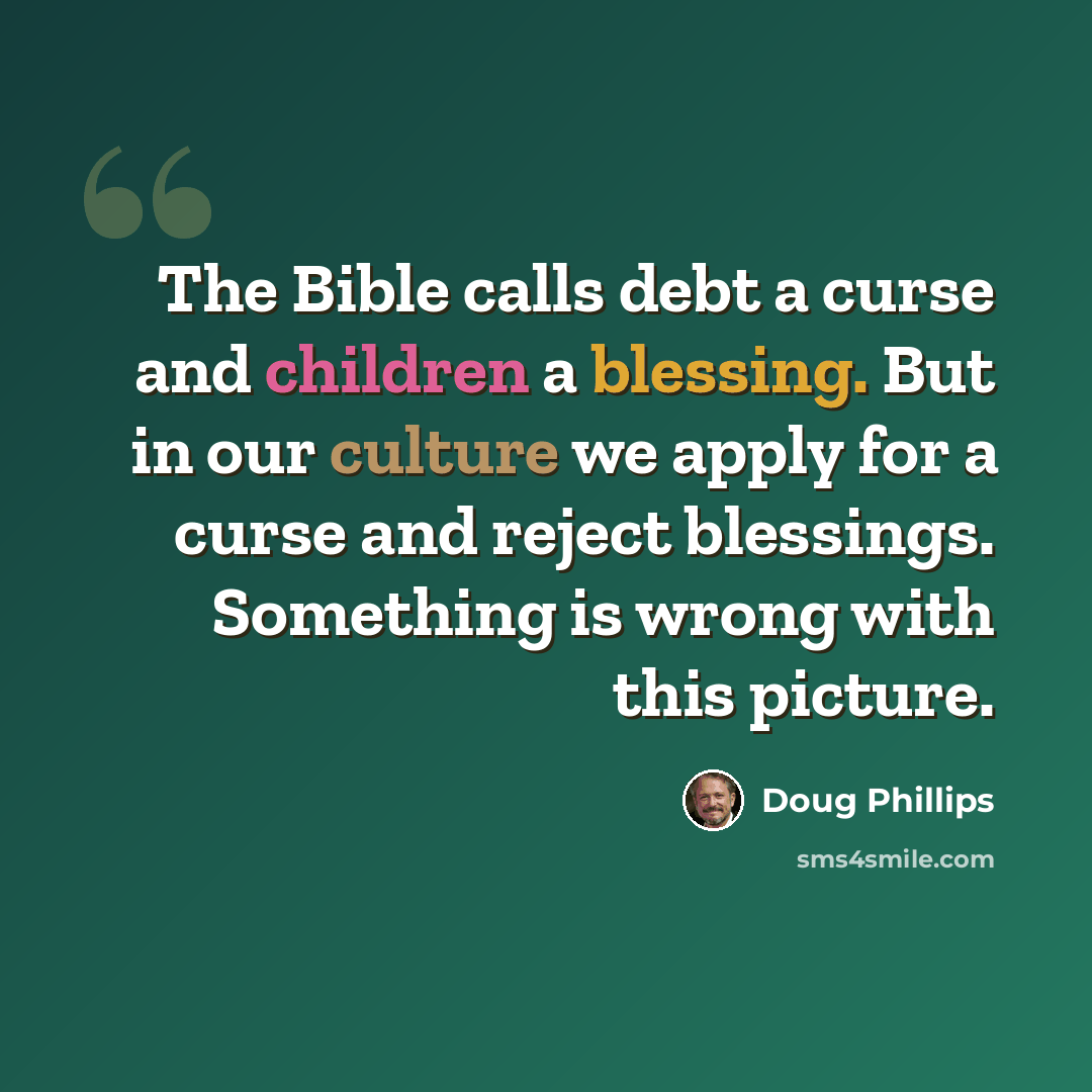 “The Bible calls debt a curse and children a blessing. But in our culture we apply for a curse and reject blessings. Something is wrong with this picture.” quote by Doug Phillips