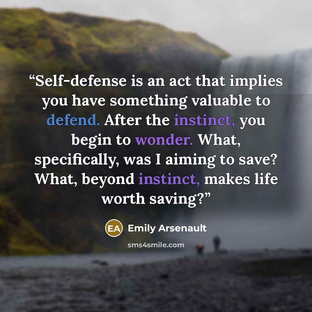 “Self-defense is an act that implies you have something valuable to defend. After the instinct, you begin to wonder. What, specifically, was I aiming to save? What, beyond instinct, makes life worth saving?” quote by Emily Arsenault