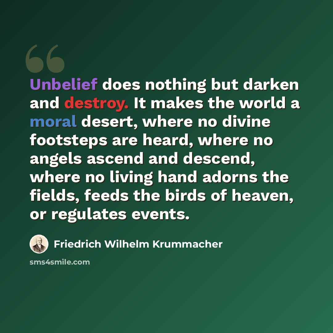 “Unbelief does nothing but darken and destroy. It makes the world a moral desert, where no divine footsteps are heard, where no angels ascend and descend, where no living hand adorns the fields, feeds the birds of heaven, or regulates events.” quote by Friedrich Wilhelm Krummacher