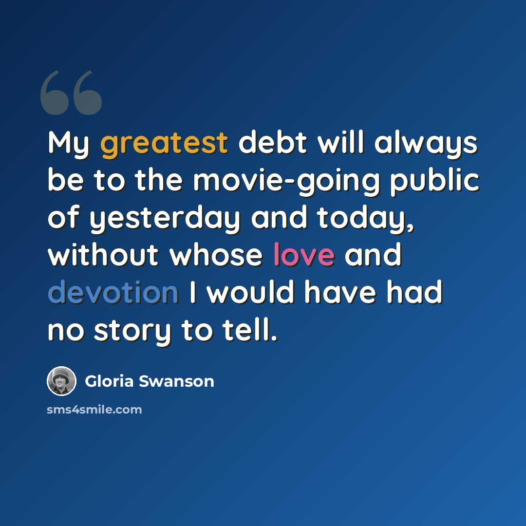 “My greatest debt will always be to the movie-going public of yesterday and today, without whose love and devotion I would have had no story to tell.” quote by Gloria Swanson