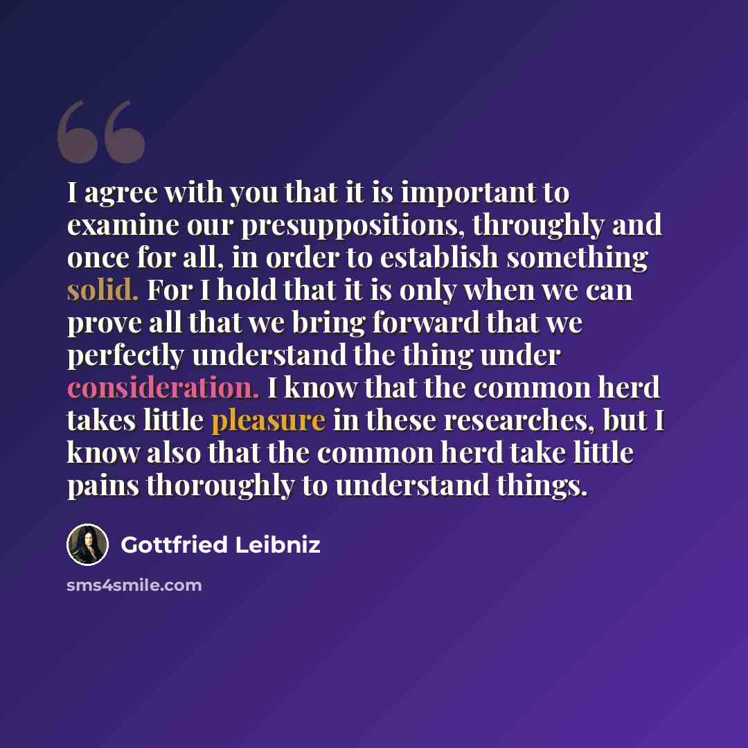 “I agree with you that it is important to examine our presuppositions, throughly and once for all, in order to establish something solid. For I hold that it is only when we can prove all that we bring forward that we perfectly understand the thing under consideration. I know that the common herd…” quote by Gottfried Leibniz