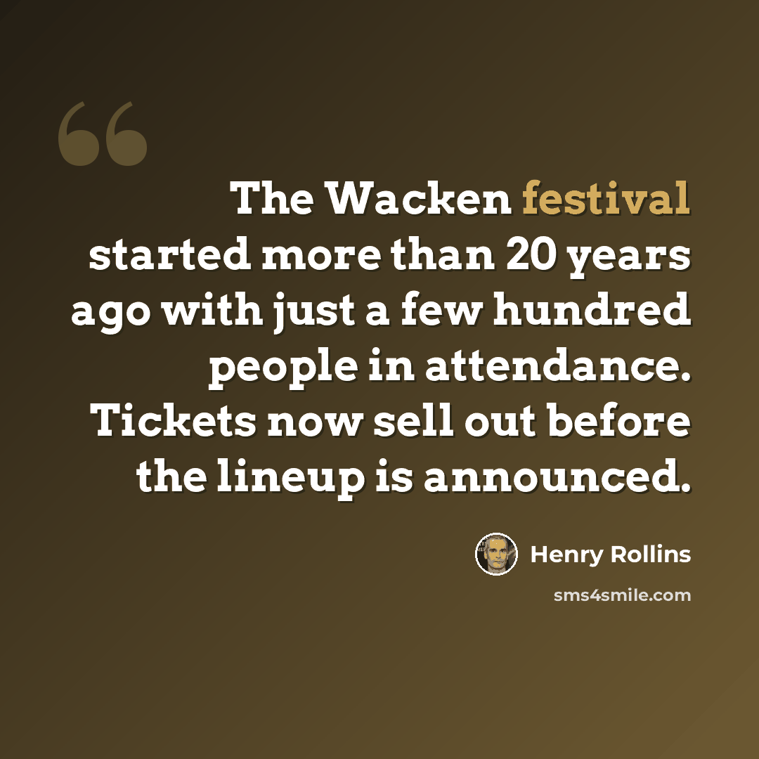 “The Wacken festival started more than 20 years ago with just a few hundred people in attendance. Tickets now sell out before the lineup is announced.” quote by Henry Rollins