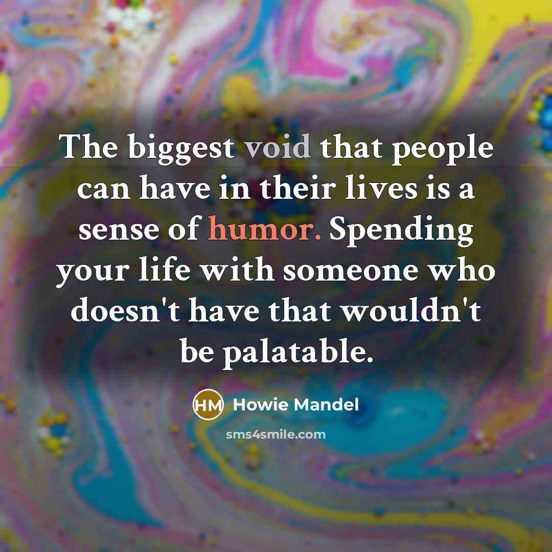 “The biggest void that people can have in their lives is a sense of humor. Spending your life with someone who doesn't have that wouldn't be palatable.” quote by Howie Mandel
