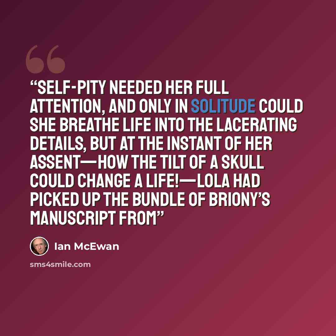 “Self-pity needed her full attention, and only in solitude could she breathe life into the lacerating details, but at the instant of her assent—how the tilt of a skull could change a life!—Lola had picked up the bundle of Briony’s manuscript from” quote by Ian McEwan