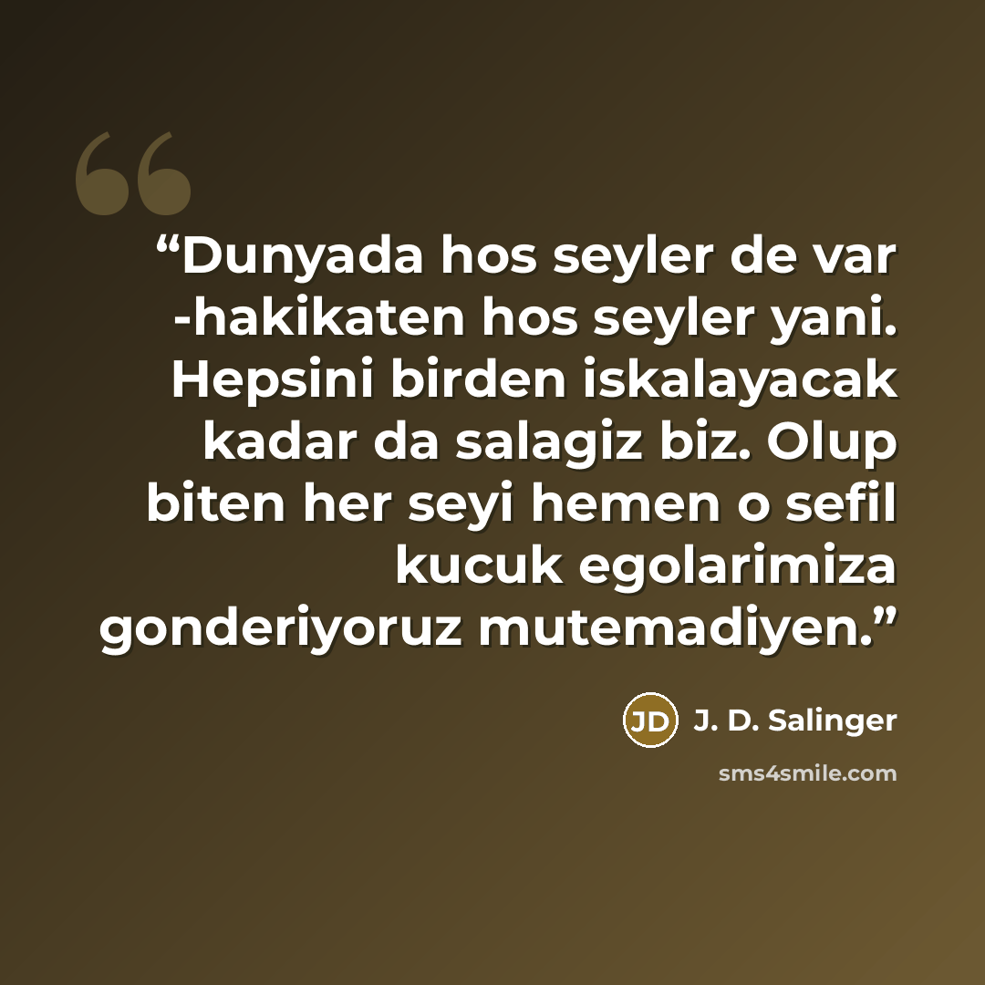 “Dunyada hos seyler de var -hakikaten hos seyler yani. Hepsini birden iskalayacak kadar da salagiz biz. Olup biten her seyi hemen o sefil kucuk egolarimiza gonderiyoruz mutemadiyen.” quote by J. D. Salinger