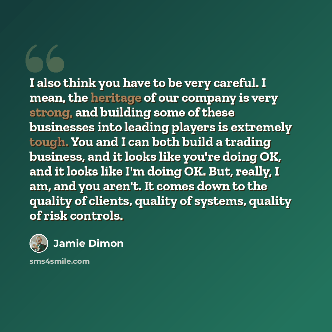 “I also think you have to be very careful. I mean, the heritage of our company is very strong, and building some of these businesses into leading players is extremely tough. You and I can both build a trading business, and it looks like you're doing OK, and it looks like I'm doing OK. But, really…” quote by Jamie Dimon