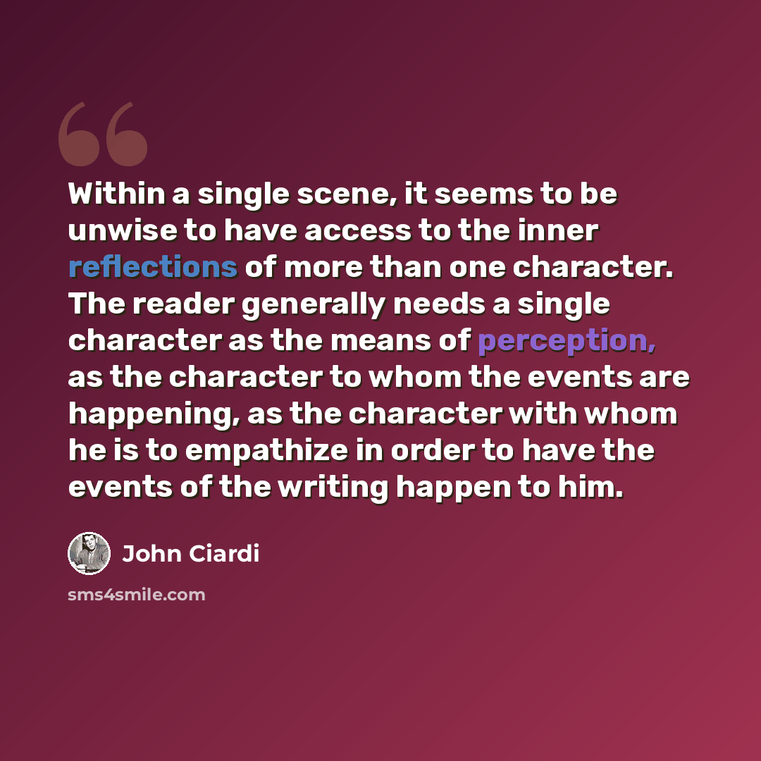 “Within a single scene, it seems to be unwise to have access to the inner reflections of more than one character. The reader generally needs a single character as the means of perception, as the character to whom the events are happening, as the character with whom he is to empathize in order to…” quote by John Ciardi