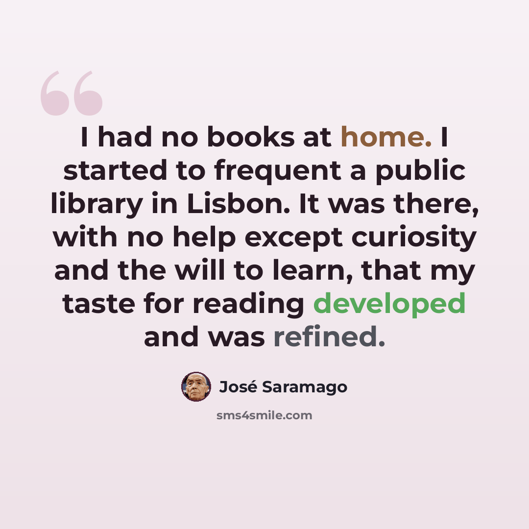 “I had no books at home. I started to frequent a public library in Lisbon. It was there, with no help except curiosity and the will to learn, that my taste for reading developed and was refined.” quote by Jose Saramago