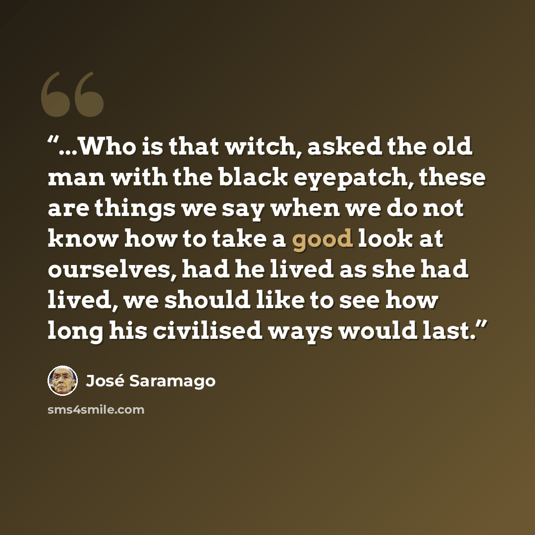 “...Who is that witch, asked the old man with the black eyepatch, these are things we say when we do not know how to take a good look at ourselves, had he lived as she had lived, we should like to see how long his civilised ways would last.” quote by José Saramago