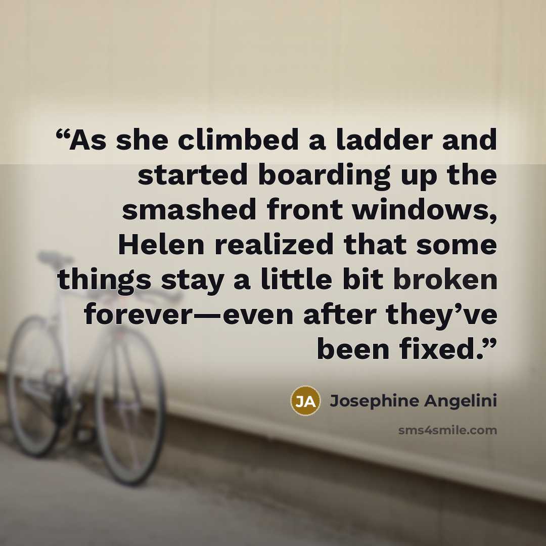 “As she climbed a ladder and started boarding up the smashed front windows, Helen realized that some things stay a little bit broken forever—even after they’ve been fixed.” quote by Josephine Angelini