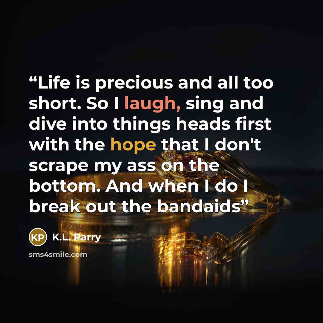 “Life is precious and all too short. So I laugh, sing and dive into things heads first with the hope that I don't scrape my ass on the bottom. And when I do I break out the bandaids” quote by K.L. Parry