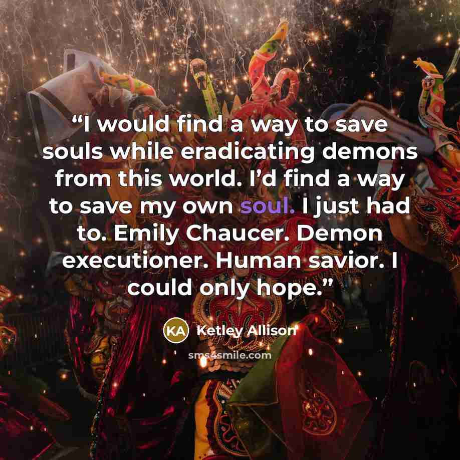“I would find a way to save souls while eradicating demons from this world. I’d find a way to save my own soul. I just had to. Emily Chaucer. Demon executioner. Human savior. I could only hope.” quote by Ketley Allison