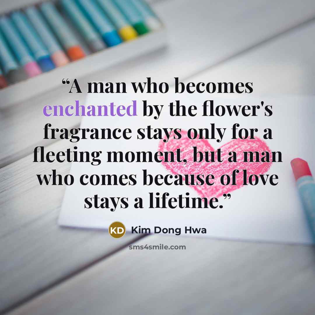 “A man who becomes enchanted by the flower's fragrance stays only for a fleeting moment, but a man who comes because of love stays a lifetime.” quote by Kim Dong Hwa
