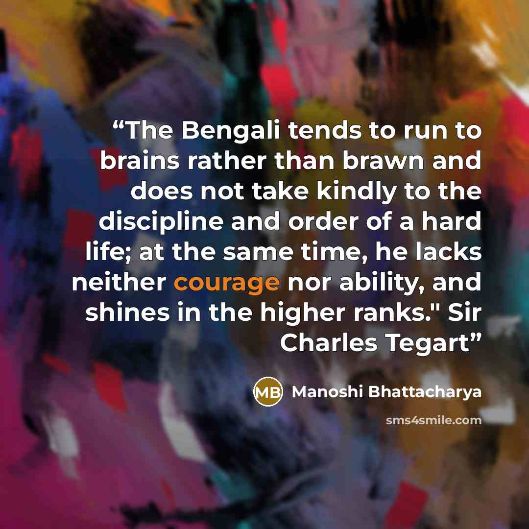 “The Bengali tends to run to brains rather than brawn and does not take kindly to the discipline and order of a hard life; at the same time, he lacks neither courage nor ability, and shines in the higher ranks." Sir Charles Tegart” quote by Manoshi Bhattacharya