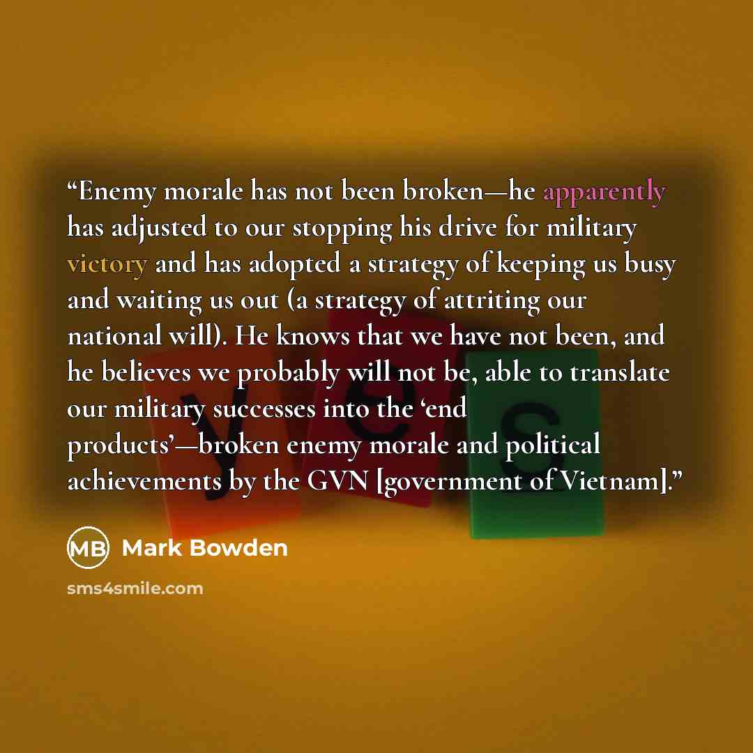 “Enemy morale has not been broken—he apparently has adjusted to our stopping his drive for military victory and has adopted a strategy of keeping us busy and waiting us out (a strategy of attriting our national will). He knows that we have not been, and he believes we probably will not be, able to…” quote by Mark Bowden