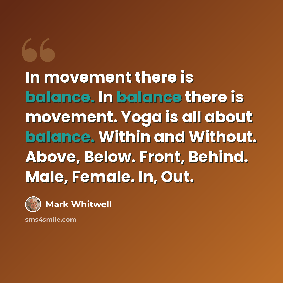 “In movement there is balance. In balance there is movement. Yoga is all about balance. Within and Without. Above, Below. Front, Behind. Male, Female. In, Out.” quote by Mark Whitwell