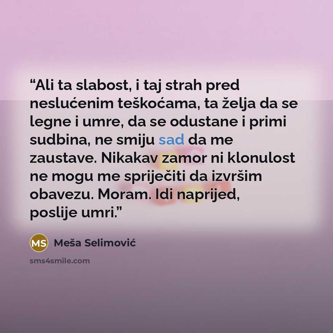 “Ali ta slabost, i taj strah pred neslućenim teškoćama, ta želja da se legne i umre, da se odustane i primi sudbina, ne smiju sad da me zaustave. Nikakav zamor ni klonulost ne mogu me spriječiti da izvršim obavezu. Moram. Idi naprijed, poslije umri.” quote by Meša Selimović