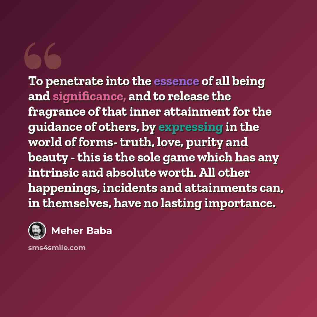 “To penetrate into the essence of all being and significance, and to release the fragrance of that inner attainment for the guidance of others, by expressing in the world of forms- truth, love, purity and beauty - this is the sole game which has any intrinsic and absolute worth. All other…” quote by Meher Baba