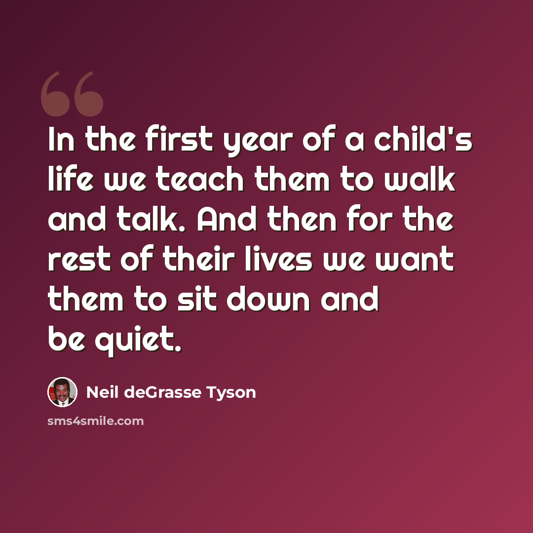 “In the first year of a child's life we teach them to walk and talk. And then for the rest of their lives we want them to sit down and be quiet.” quote by Neil deGrasse Tyson