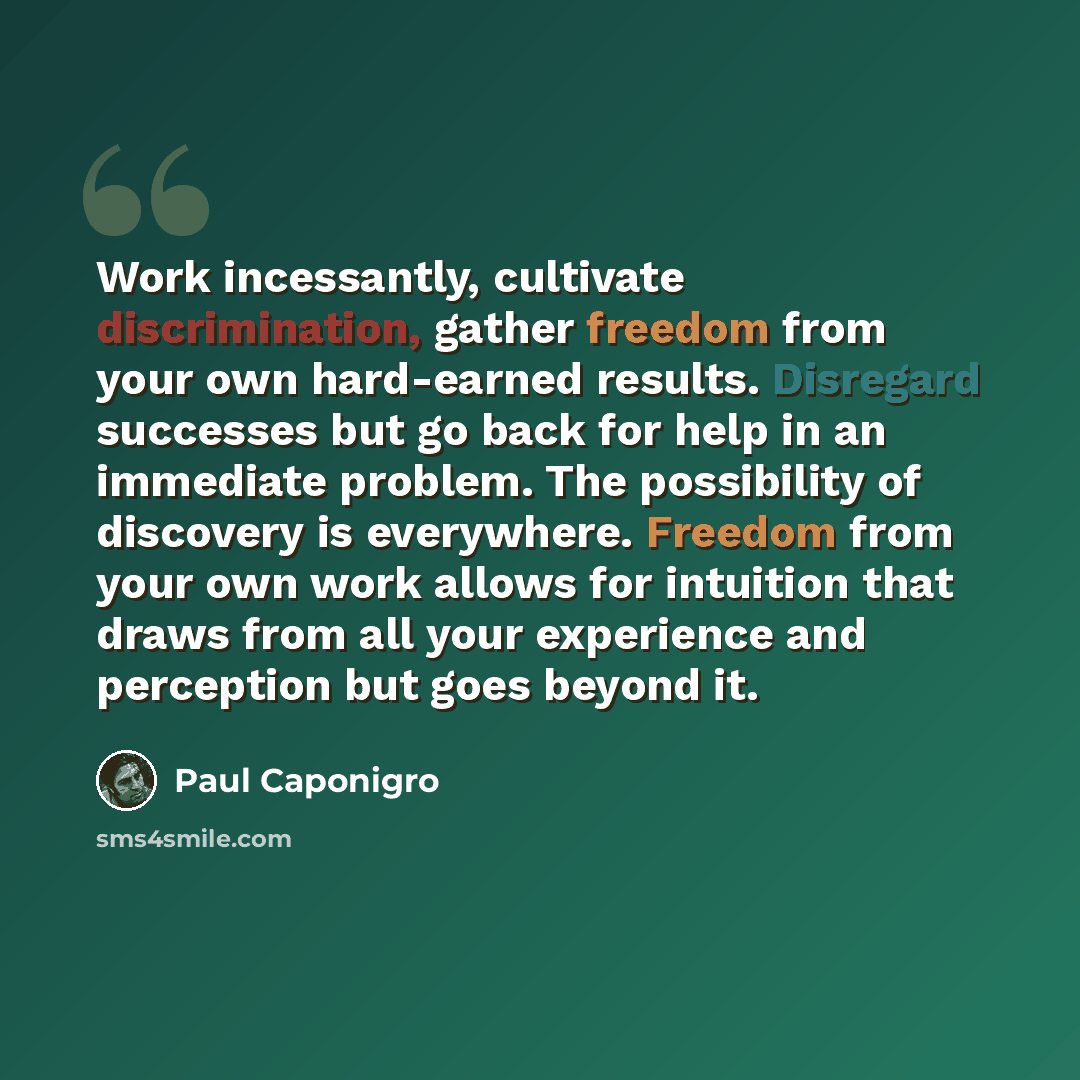 “Work incessantly, cultivate discrimination, gather freedom from your own hard-earned results. Disregard successes but go back for help in an immediate problem. The possibility of discovery is everywhere. Freedom from your own work allows for intuition that draws from all your experience and…” quote by Paul Caponigro