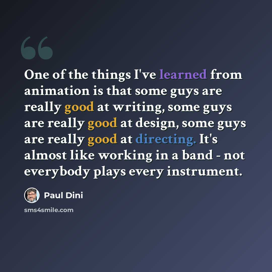 “One of the things I've learned from animation is that some guys are really good at writing, some guys are really good at design, some guys are really good at directing. It's almost like working in a band - not everybody plays every instrument.” quote by Paul Dini