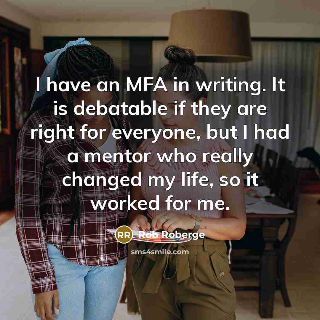 “I have an MFA in writing. It is debatable if they are right for everyone, but I had a mentor who really changed my life, so it worked for me.” quote by Rob Roberge