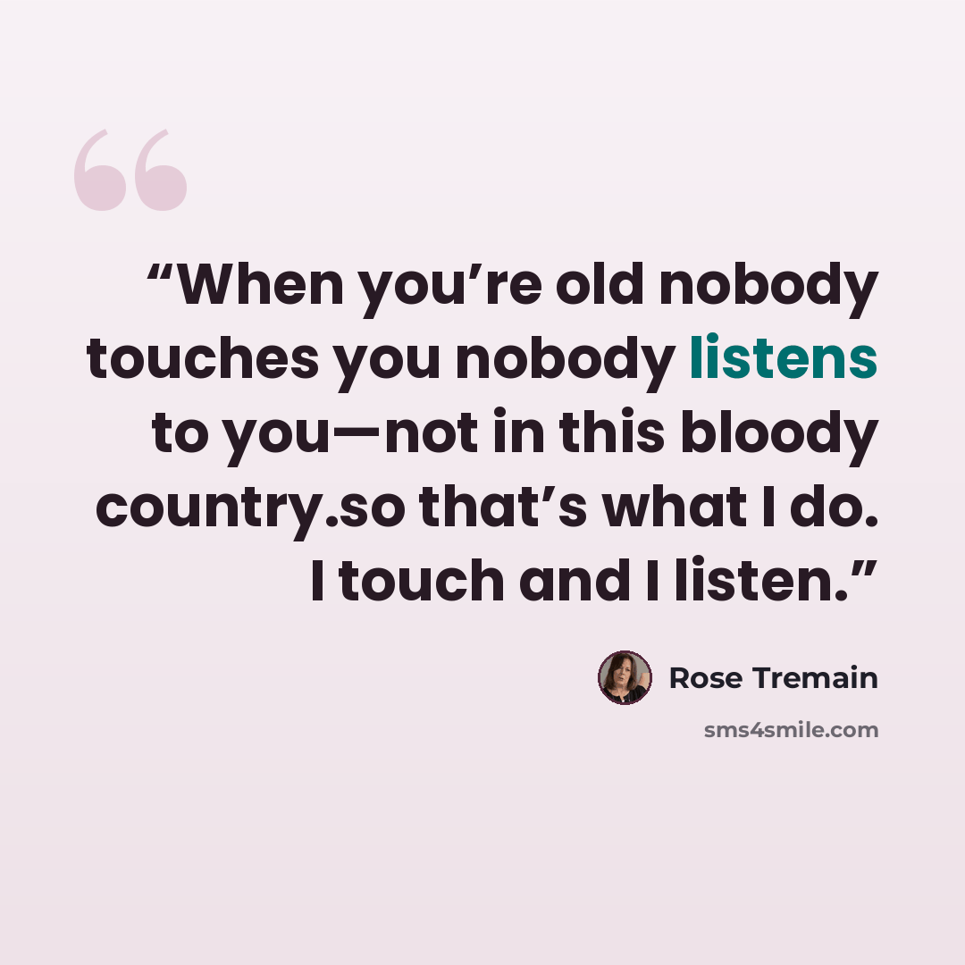 “When you’re old nobody touches you nobody listens to you—not in this bloody country.so that’s what I do. I touch and I listen.” quote by Rose Tremain