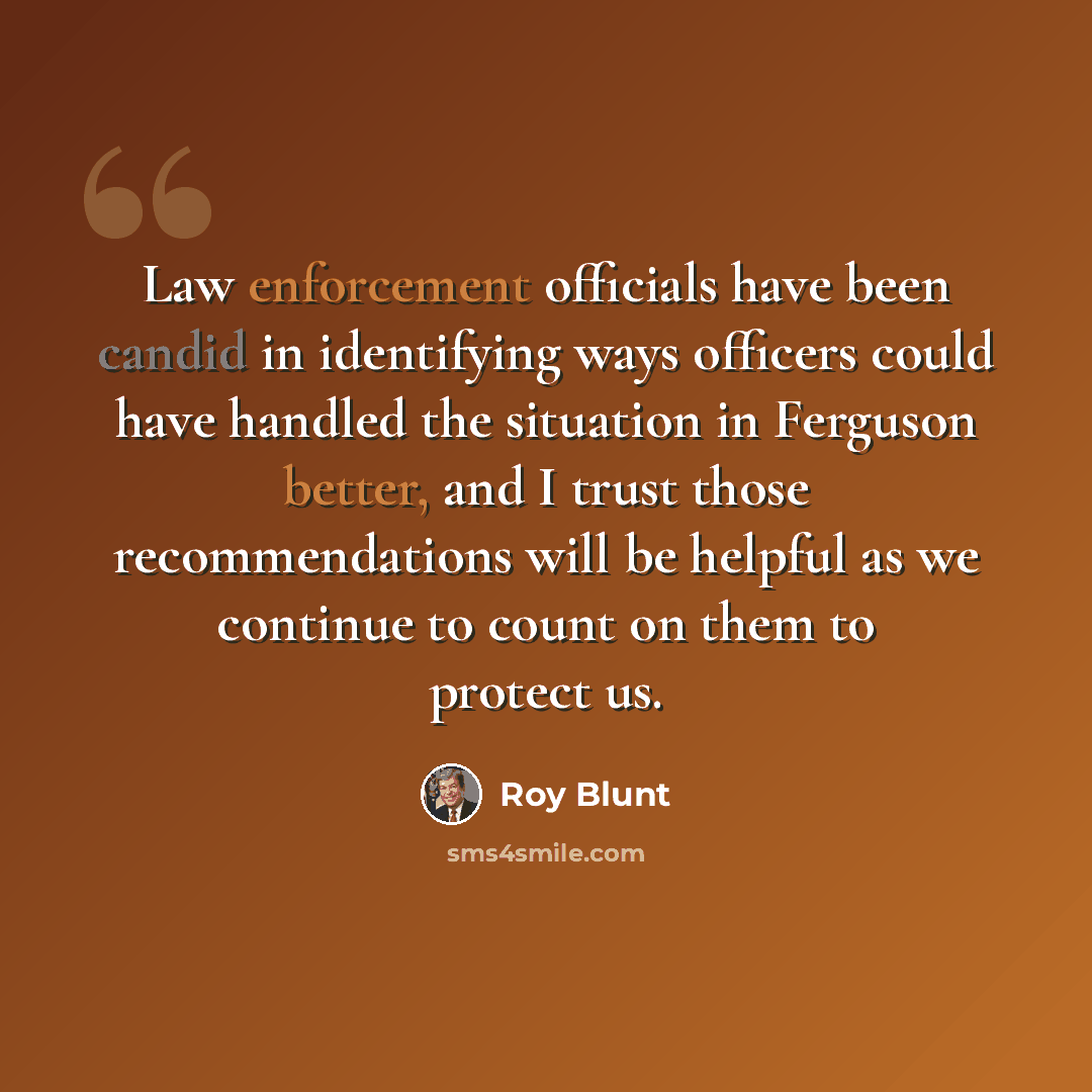 “Law enforcement officials have been candid in identifying ways officers could have handled the situation in Ferguson better, and I trust those recommendations will be helpful as we continue to count on them to protect us.” quote by Roy Blunt