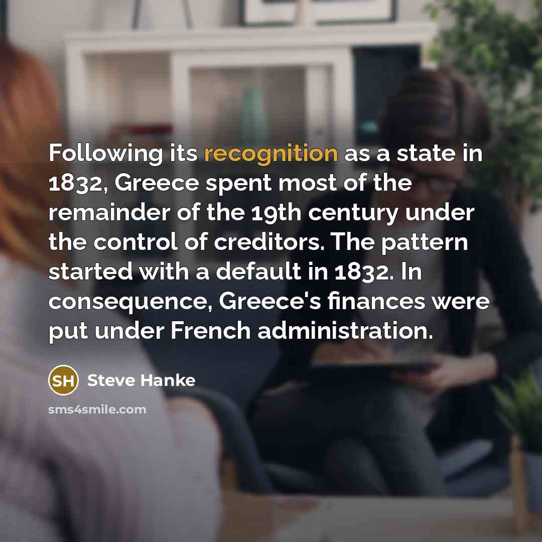 “Following its recognition as a state in 1832, Greece spent most of the remainder of the 19th century under the control of creditors. The pattern started with a default in 1832. In consequence, Greece's finances were put under French administration.” quote by Steve Hanke